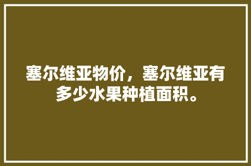 塞尔维亚物价，塞尔维亚有多少水果种植面积。 塞尔维亚物价，塞尔维亚有多少水果种植面积。 蔬菜种植