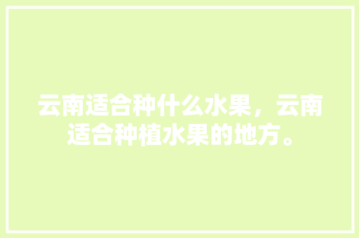 云南适合种什么水果，云南适合种植水果的地方。 云南适合种什么水果，云南适合种植水果的地方。 蔬菜种植