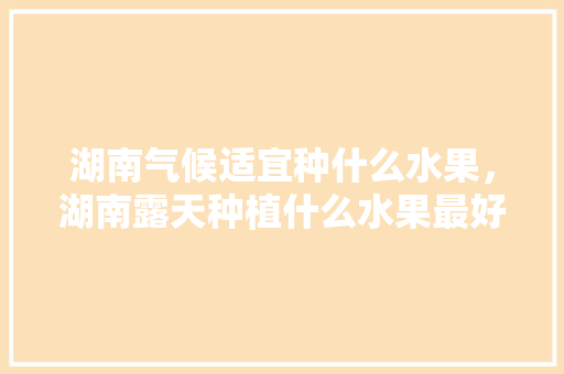 湖南气候适宜种什么水果，湖南露天种植什么水果最好。 湖南气候适宜种什么水果，湖南露天种植什么水果最好。 土壤施肥