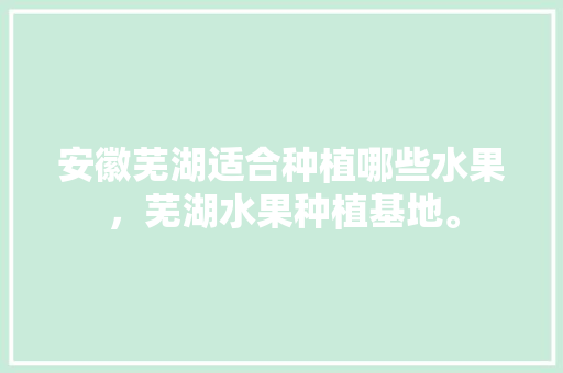 安徽芜湖适合种植哪些水果，芜湖水果种植基地。 安徽芜湖适合种植哪些水果，芜湖水果种植基地。 水果种植