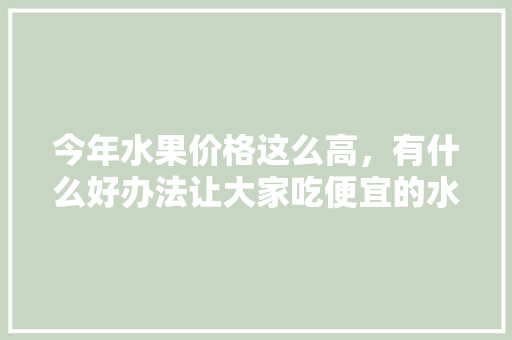 今年水果价格这么高，有什么好办法让大家吃便宜的水果，水果怎么种植成本高呢。 今年水果价格这么高，有什么好办法让大家吃便宜的水果，水果怎么种植成本高呢。 土壤施肥