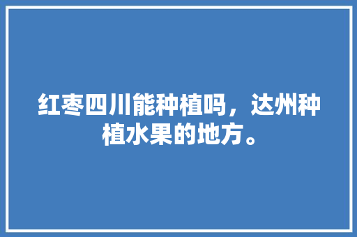 红枣四川能种植吗，达州种植水果的地方。 红枣四川能种植吗，达州种植水果的地方。 水果种植