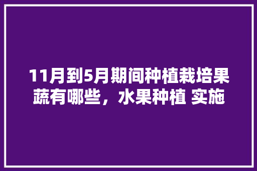 11月到5月期间种植栽培果蔬有哪些，水果种植 实施方案模板。 11月到5月期间种植栽培果蔬有哪些，水果种植 实施方案模板。 畜牧养殖