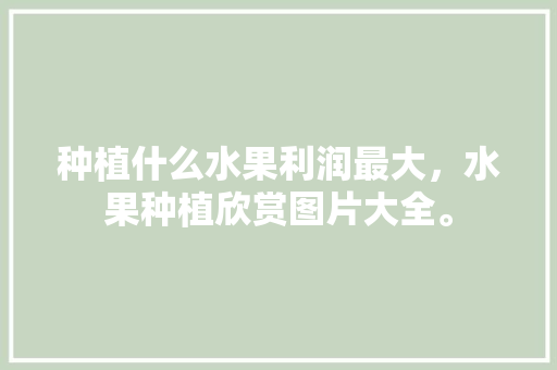 种植什么水果利润最大，水果种植欣赏图片大全。 种植什么水果利润最大，水果种植欣赏图片大全。 蔬菜种植