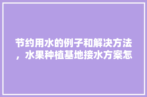 节约用水的例子和解决方法，水果种植基地接水方案怎么写。 节约用水的例子和解决方法，水果种植基地接水方案怎么写。 水果种植