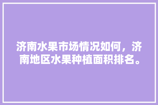 济南水果市场情况如何，济南地区水果种植面积排名。 济南水果市场情况如何，济南地区水果种植面积排名。 家禽养殖