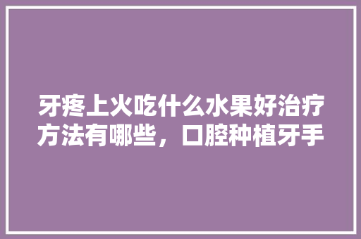 牙疼上火吃什么水果好治疗方法有哪些，口腔种植牙手术视频。 牙疼上火吃什么水果好治疗方法有哪些，口腔种植牙手术视频。 家禽养殖