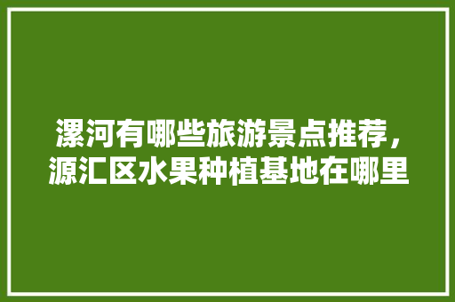 漯河有哪些旅游景点推荐，源汇区水果种植基地在哪里。 漯河有哪些旅游景点推荐，源汇区水果种植基地在哪里。 土壤施肥