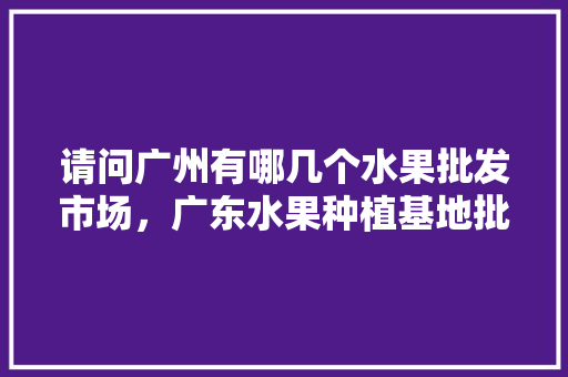 请问广州有哪几个水果批发市场，广东水果种植基地批发市场在哪。 请问广州有哪几个水果批发市场，广东水果种植基地批发市场在哪。 土壤施肥