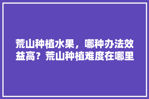 荒山种植水果，哪种办法效益高？荒山种植难度在哪里，农民种植水果的图片大全。 荒山种植水果，哪种办法效益高？荒山种植难度在哪里，农民种植水果的图片大全。 家禽养殖