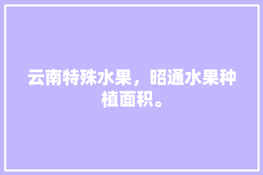 云南特殊水果，昭通水果种植面积。 云南特殊水果，昭通水果种植面积。 畜牧养殖