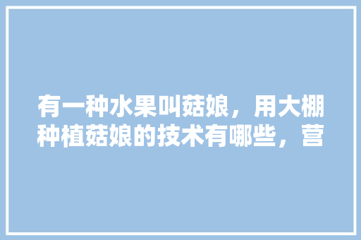 有一种水果叫菇娘，用大棚种植菇娘的技术有哪些，营养钵种植水果有哪些。 有一种水果叫菇娘，用大棚种植菇娘的技术有哪些，营养钵种植水果有哪些。 畜牧养殖