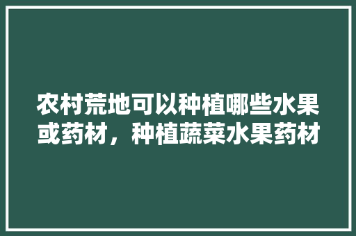 农村荒地可以种植哪些水果或药材，种植蔬菜水果药材有哪些。 农村荒地可以种植哪些水果或药材，种植蔬菜水果药材有哪些。 水果种植