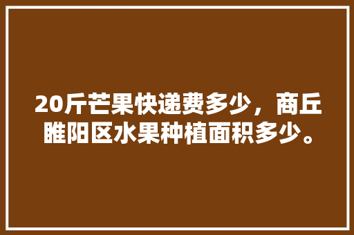 20斤芒果快递费多少，商丘睢阳区水果种植面积多少。 20斤芒果快递费多少，商丘睢阳区水果种植面积多少。 水果种植