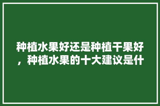 种植水果好还是种植干果好，种植水果的十大建议是什么。 种植水果好还是种植干果好，种植水果的十大建议是什么。 土壤施肥