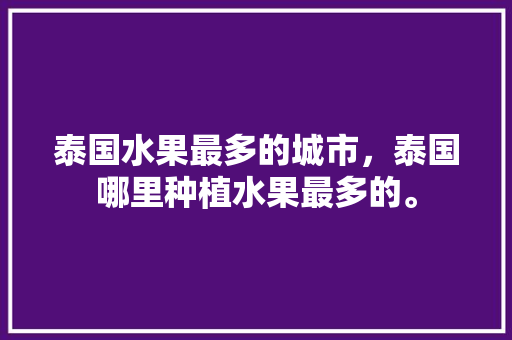 泰国水果最多的城市，泰国哪里种植水果最多的。 泰国水果最多的城市，泰国哪里种植水果最多的。 土壤施肥