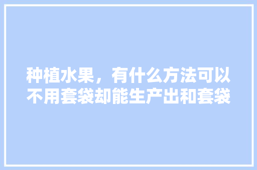 种植水果，有什么方法可以不用套袋却能生产出和套袋一样的优质果，良心水果种植技术视频。 种植水果，有什么方法可以不用套袋却能生产出和套袋一样的优质果，良心水果种植技术视频。 土壤施肥