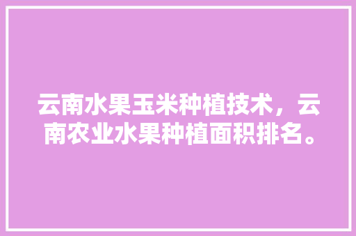 云南水果玉米种植技术，云南农业水果种植面积排名。 云南水果玉米种植技术，云南农业水果种植面积排名。 蔬菜种植