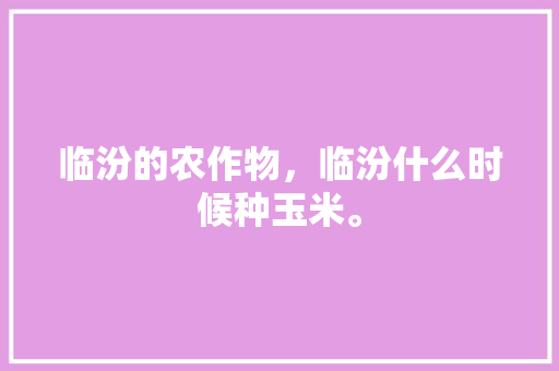 临汾的农作物，临汾什么时候种玉米。 临汾的农作物，临汾什么时候种玉米。 蔬菜种植