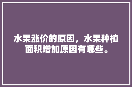 水果涨价的原因，水果种植面积增加原因有哪些。 水果涨价的原因，水果种植面积增加原因有哪些。 蔬菜种植