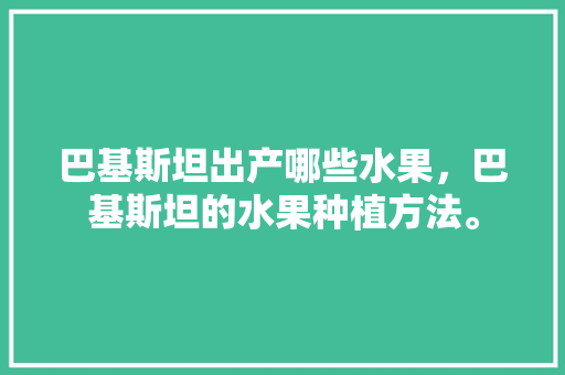 巴基斯坦出产哪些水果，巴基斯坦的水果种植方法。 巴基斯坦出产哪些水果，巴基斯坦的水果种植方法。 蔬菜种植