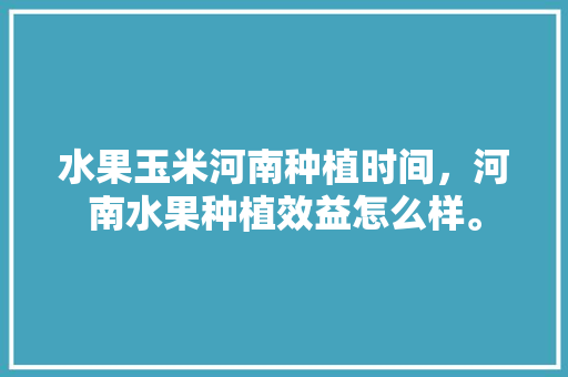 水果玉米河南种植时间，河南水果种植效益怎么样。 水果玉米河南种植时间，河南水果种植效益怎么样。 蔬菜种植