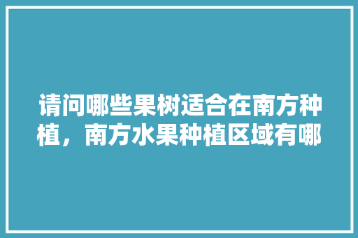 请问哪些果树适合在南方种植，南方水果种植区域有哪些。 请问哪些果树适合在南方种植，南方水果种植区域有哪些。 蔬菜种植