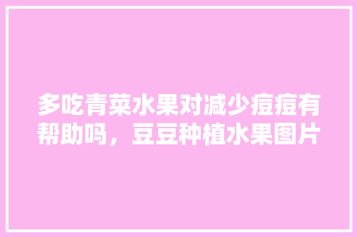 多吃青菜水果对减少痘痘有帮助吗，豆豆种植水果图片大全。 多吃青菜水果对减少痘痘有帮助吗，豆豆种植水果图片大全。 蔬菜种植