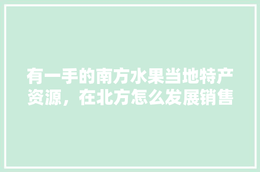 有一手的南方水果当地特产资源，在北方怎么发展销售呢，南方水果北方种植有哪些。 有一手的南方水果当地特产资源，在北方怎么发展销售呢，南方水果北方种植有哪些。 蔬菜种植