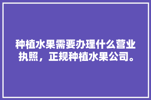 种植水果需要办理什么营业执照，正规种植水果公司。 种植水果需要办理什么营业执照，正规种植水果公司。 水果种植