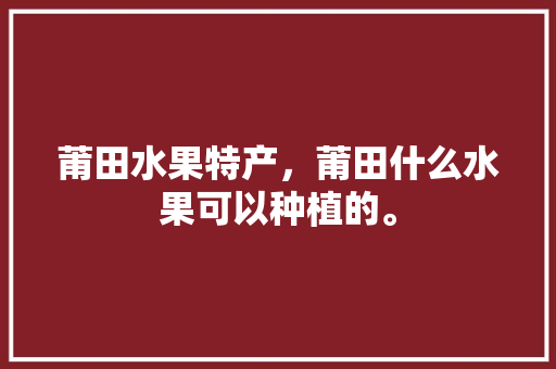 莆田水果特产，莆田什么水果可以种植的。 莆田水果特产，莆田什么水果可以种植的。 蔬菜种植