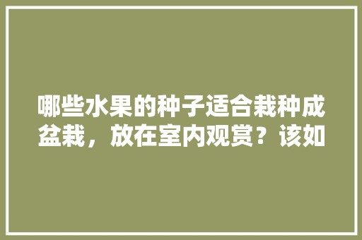 哪些水果的种子适合栽种成盆栽，放在室内观赏？该如何养护，水果种子种植观察记录。 哪些水果的种子适合栽种成盆栽，放在室内观赏？该如何养护，水果种子种植观察记录。 家禽养殖