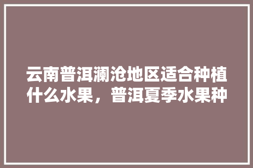 云南普洱澜沧地区适合种植什么水果，普洱夏季水果种植时间。 云南普洱澜沧地区适合种植什么水果，普洱夏季水果种植时间。 水果种植