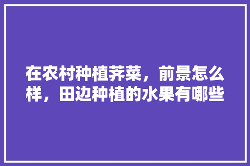 在农村种植荠菜，前景怎么样，田边种植的水果有哪些。 在农村种植荠菜，前景怎么样，田边种植的水果有哪些。 水果种植