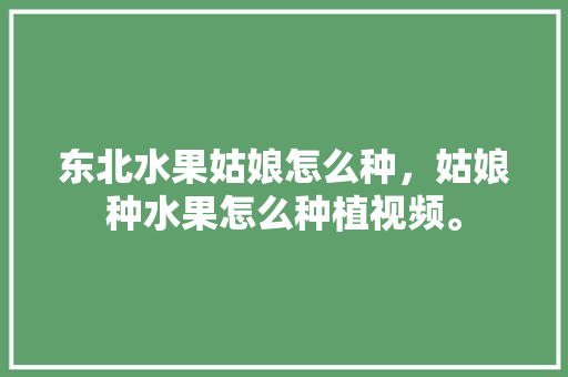 东北水果姑娘怎么种，姑娘种水果怎么种植视频。 东北水果姑娘怎么种，姑娘种水果怎么种植视频。 畜牧养殖