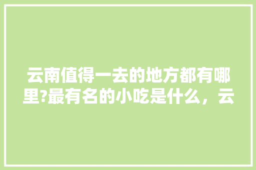 云南值得一去的地方都有哪里?最有名的小吃是什么，云南易门适合种植水果吗。 云南值得一去的地方都有哪里?最有名的小吃是什么，云南易门适合种植水果吗。 蔬菜种植