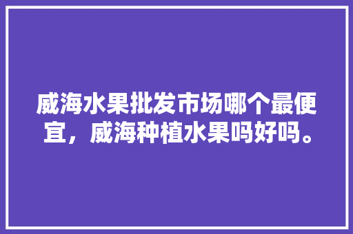 威海水果批发市场哪个最便宜，威海种植水果吗好吗。 威海水果批发市场哪个最便宜，威海种植水果吗好吗。 土壤施肥