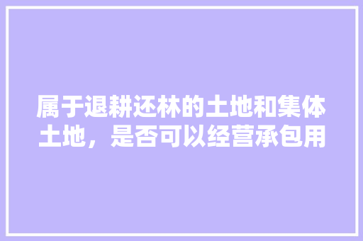 属于退耕还林的土地和集体土地，是否可以经营承包用于养殖业和水果种植，承包土地种植的水果有哪些。 属于退耕还林的土地和集体土地，是否可以经营承包用于养殖业和水果种植，承包土地种植的水果有哪些。 土壤施肥