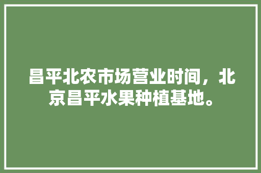 昌平北农市场营业时间，北京昌平水果种植基地。 昌平北农市场营业时间，北京昌平水果种植基地。 水果种植