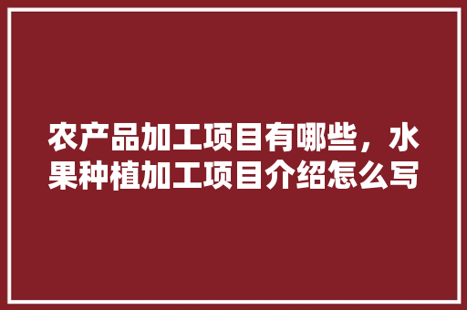 农产品加工项目有哪些，水果种植加工项目介绍怎么写。 农产品加工项目有哪些，水果种植加工项目介绍怎么写。 蔬菜种植