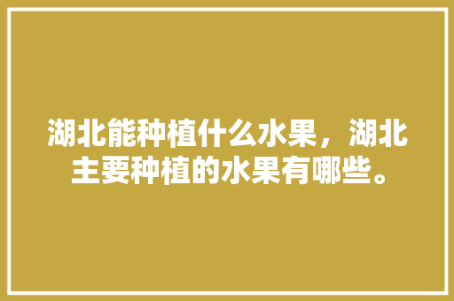 湖北能种植什么水果，湖北主要种植的水果有哪些。 湖北能种植什么水果，湖北主要种植的水果有哪些。 水果种植