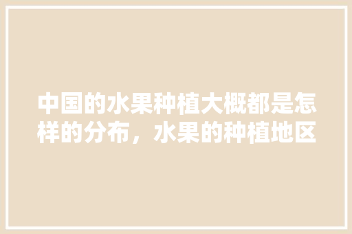 中国的水果种植大概都是怎样的分布，水果的种植地区有哪些。 中国的水果种植大概都是怎样的分布，水果的种植地区有哪些。 土壤施肥