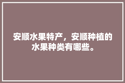 安顺水果特产，安顺种植的水果种类有哪些。 安顺水果特产，安顺种植的水果种类有哪些。 蔬菜种植