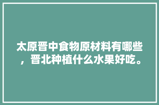 太原晋中食物原材料有哪些，晋北种植什么水果好吃。 太原晋中食物原材料有哪些，晋北种植什么水果好吃。 畜牧养殖