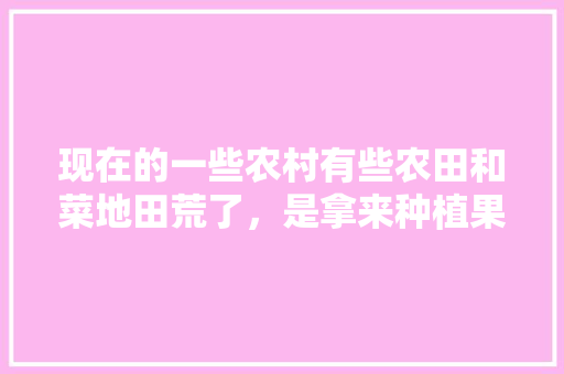 现在的一些农村有些农田和菜地田荒了，是拿来种植果树好，还是拿来种菜划算呢，养殖基地新鲜水果种植方法。 现在的一些农村有些农田和菜地田荒了，是拿来种植果树好，还是拿来种菜划算呢，养殖基地新鲜水果种植方法。 土壤施肥