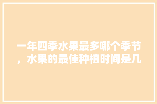 一年四季水果最多哪个季节，水果的最佳种植时间是几月。 一年四季水果最多哪个季节，水果的最佳种植时间是几月。 蔬菜种植