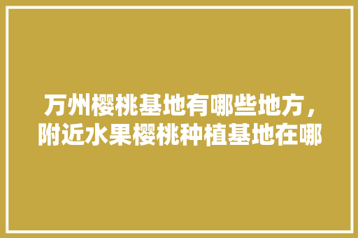 万州樱桃基地有哪些地方，附近水果樱桃种植基地在哪里。 万州樱桃基地有哪些地方，附近水果樱桃种植基地在哪里。 土壤施肥