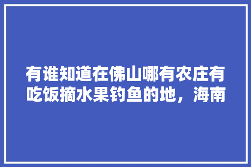 有谁知道在佛山哪有农庄有吃饭摘水果钓鱼的地，海南文华水果种植农场地址。 有谁知道在佛山哪有农庄有吃饭摘水果钓鱼的地，海南文华水果种植农场地址。 水果种植