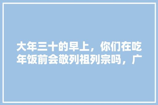 大年三十的早上，你们在吃年饭前会敬列祖列宗吗，广丰水果种植面积多少亩。 大年三十的早上，你们在吃年饭前会敬列祖列宗吗，广丰水果种植面积多少亩。 家禽养殖