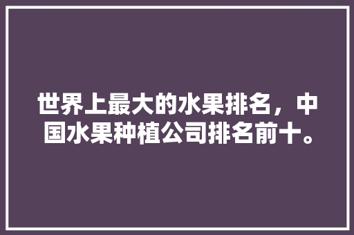 世界上最大的水果排名，中国水果种植公司排名前十。 世界上最大的水果排名，中国水果种植公司排名前十。 蔬菜种植